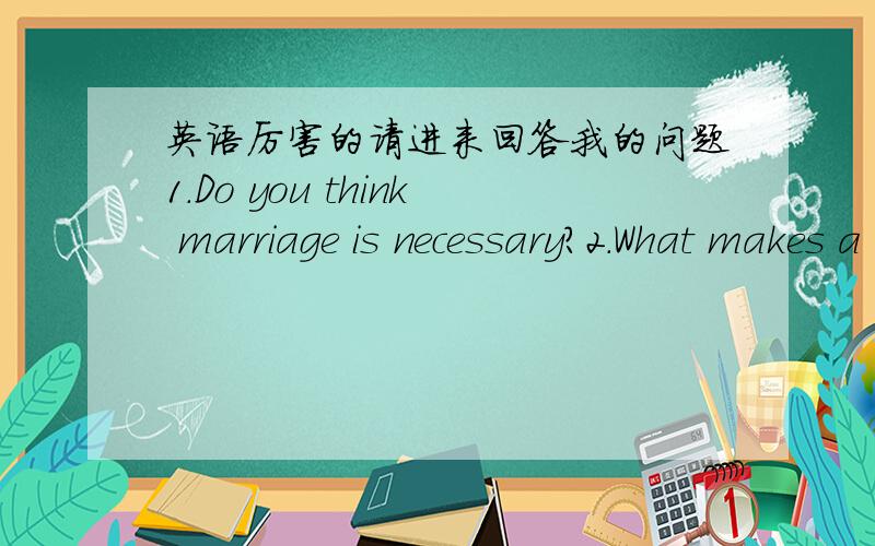 英语厉害的请进来回答我的问题1.Do you think marriage is necessary?2.What makes a good wife?3.What is the ideal age for a man to marry?4.What is the ideal age for a woman to marry?5.Would you marry a foreigner?6.What do you think about on