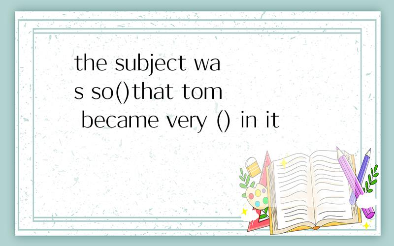 the subject was so()that tom became very () in it