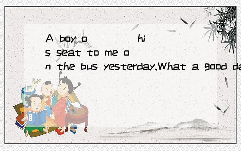 A boy o____ his seat to me on the bus yesterday.What a good day