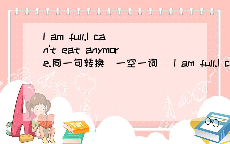 I am full.I can't eat anymore.同一句转换（一空一词） I am full.I can eat ___ ___.