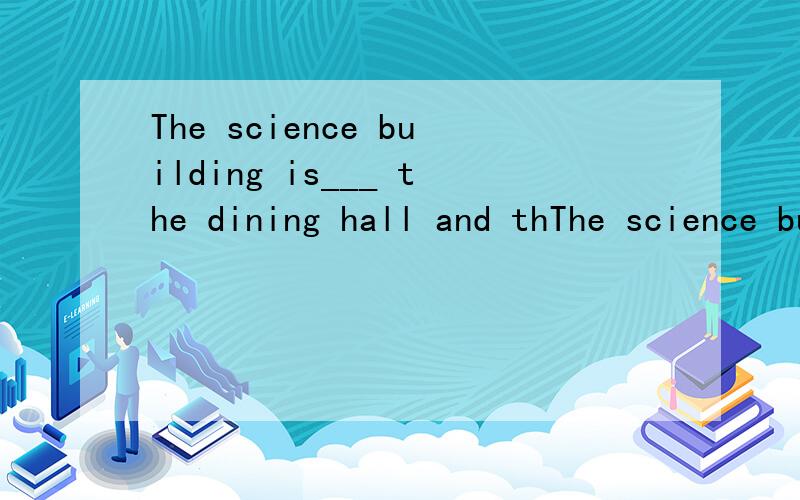 The science building is___ the dining hall and thThe science building is___ the dining hall and the________.