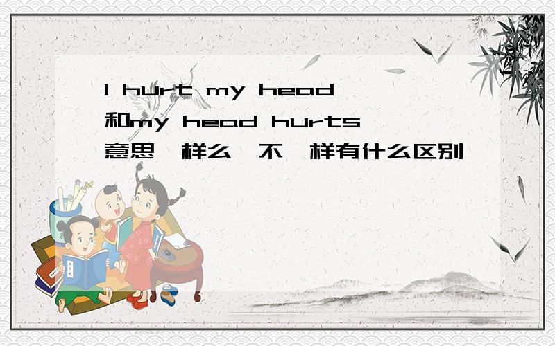 I hurt my head和my head hurts意思一样么,不一样有什么区别