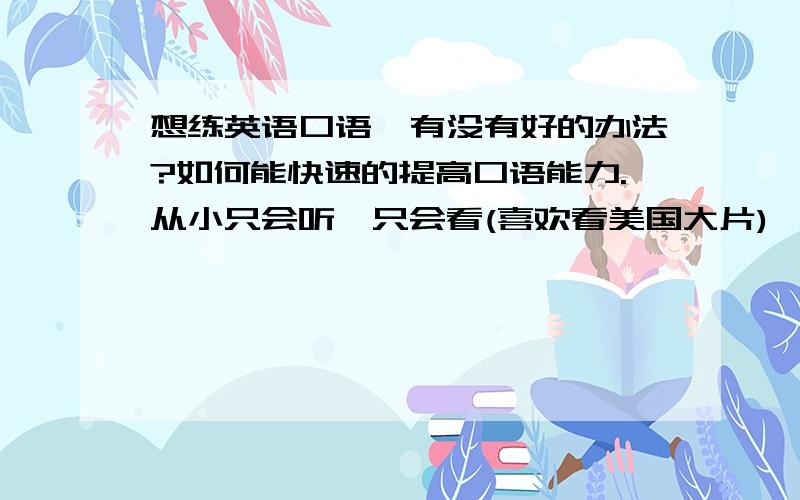 想练英语口语,有没有好的办法?如何能快速的提高口语能力.从小只会听,只会看(喜欢看美国大片),发音奇不准.尤其有经验者!注:除了找老外当练习的靶子.环境原因