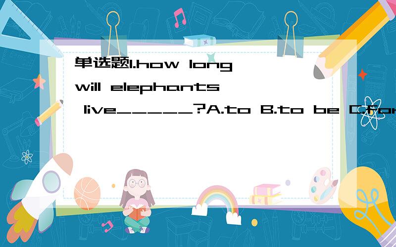 单选题1.how long will elephants live_____?A.to B.to be C.for D.on写上解析单选题1.how long will elephants live_____?A.to B.to be C.for D.on 2._____an English party in our school this evening.A.Ther will beB.There is gong to have C.There will