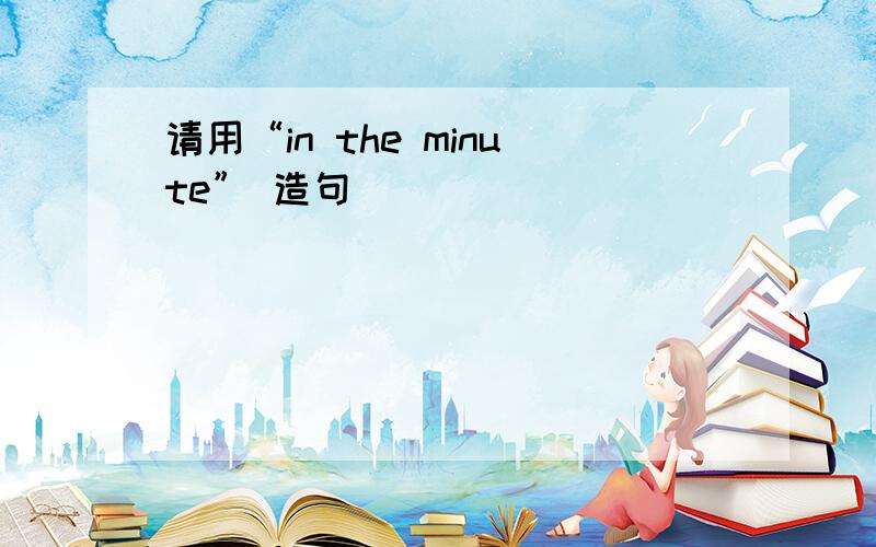 请用“in the minute” 造句