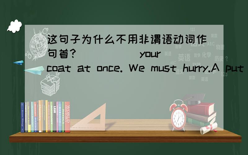 这句子为什么不用非谓语动词作句首?_____ your coat at once. We must hurry.A put on  B putting on