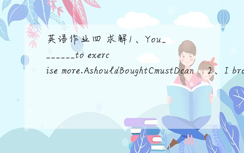 英语作业四 求解1、You_______to exercise more.AshouldBoughtCmustDcan    2、I broke my leg when I_______skiing in America.A不填BisCwasDhas been    3、– Are you feeling better today, Mrs. Silver? – _______.ADon't worry about meBJust stay