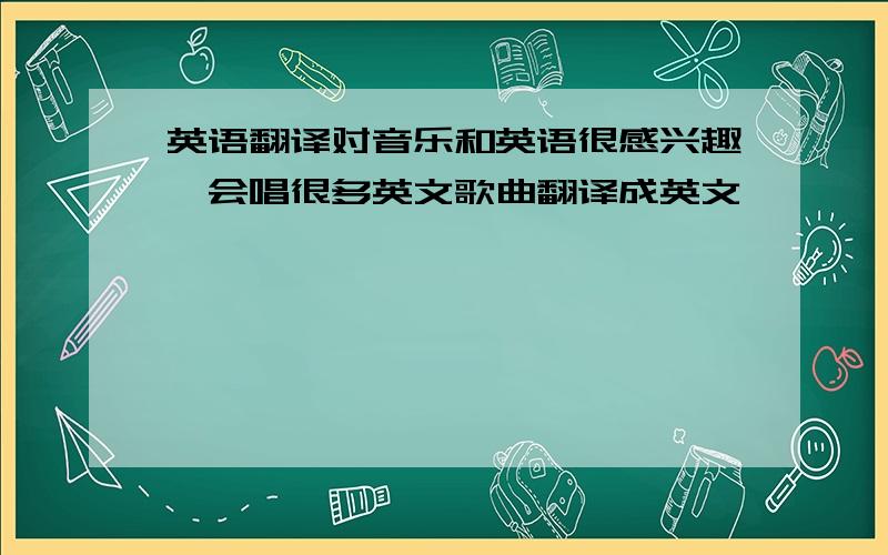 英语翻译对音乐和英语很感兴趣,会唱很多英文歌曲翻译成英文