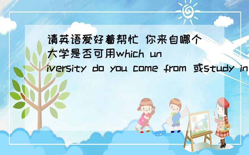 请英语爱好着帮忙 你来自哪个大学是否可用which university do you come from 或study in希望可以多和英语高声交流