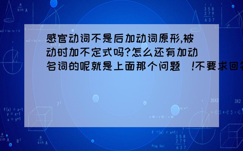 感官动词不是后加动词原形,被动时加不定式吗?怎么还有加动名词的呢就是上面那个问题|!不要求回答别的,就这一点,能看懂透彻些最好,谢、~