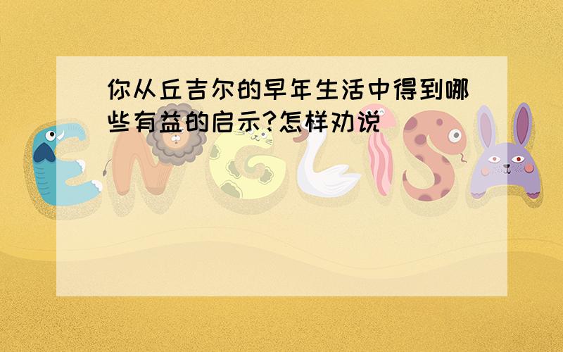 你从丘吉尔的早年生活中得到哪些有益的启示?怎样劝说