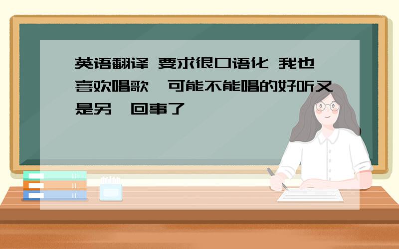 英语翻译 要求很口语化 我也喜欢唱歌,可能不能唱的好听又是另一回事了