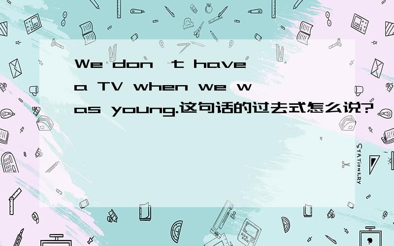 We don't have a TV when we was young.这句话的过去式怎么说?