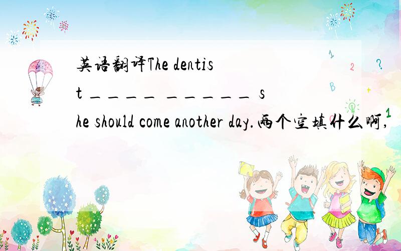 英语翻译The dentist ____ _____ she should come another day.两个空填什么啊,