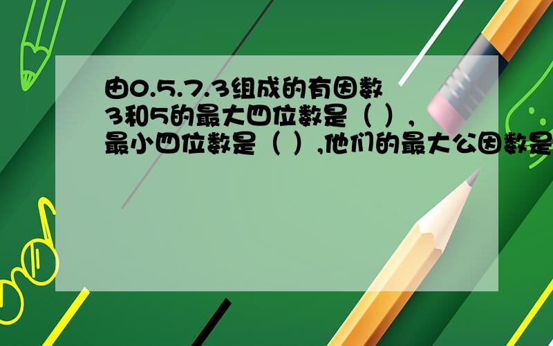 由0.5.7.3组成的有因数3和5的最大四位数是（ ）,最小四位数是（ ）,他们的最大公因数是（）无