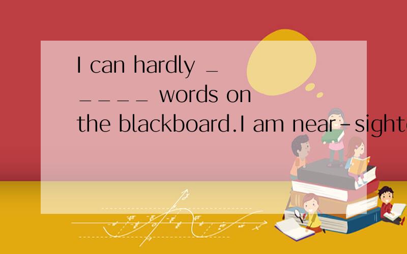 I can hardly _____ words on the blackboard.I am near-sighted(近视)A.aB.SomeC.anyD.no答案不是B,请给理由和正确答案I can SEE hardly _____ words on the blackboard.I am near-sighted(近视