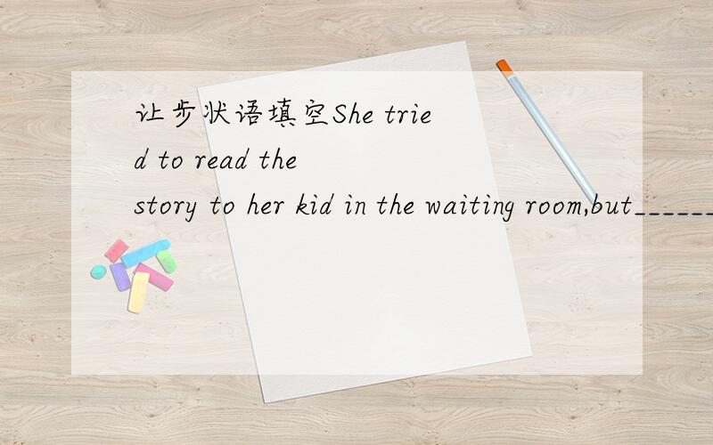 让步状语填空She tried to read the story to her kid in the waiting room,but___________随便填啥啊~