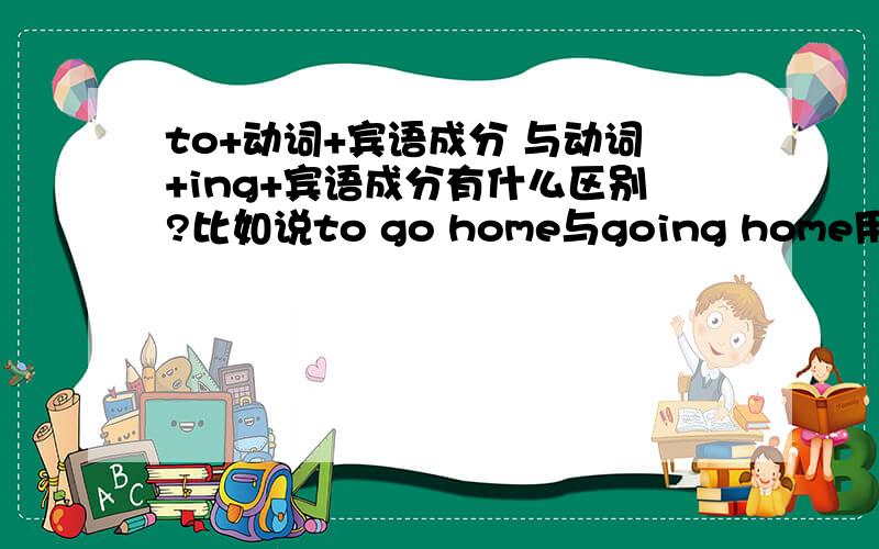 to+动词+宾语成分 与动词+ing+宾语成分有什么区别?比如说to go home与going home用在同一句子中有什么区