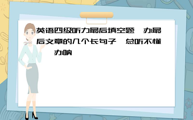 英语四级听力最后填空题咋办最后文章的几个长句子,总听不懂,咋办呐