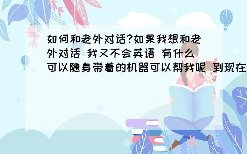 如何和老外对话?如果我想和老外对话 我又不会英语 有什么可以随身带着的机器可以帮我呢 到现在为止没有一个有用的回答