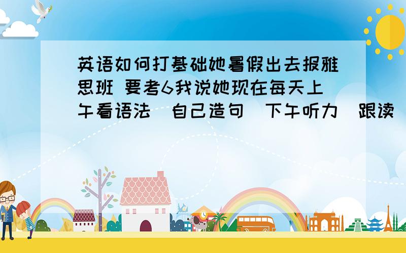 英语如何打基础她暑假出去报雅思班 要考6我说她现在每天上午看语法（自己造句）下午听力（跟读）和背单词（40个）行不行的呀?（她基础一般的）