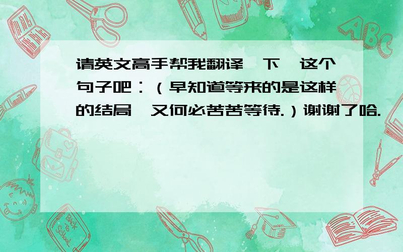 请英文高手帮我翻译一下,这个句子吧：（早知道等来的是这样的结局,又何必苦苦等待.）谢谢了哈.