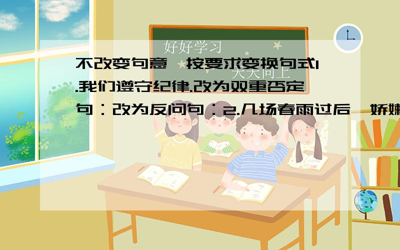 不改变句意,按要求变换句式1.我们遵守纪律.改为双重否定句：改为反问句：2.几场春雨过后,娇嫩的笋芽儿长出来了.改写成比喻句：改写成拟人句：