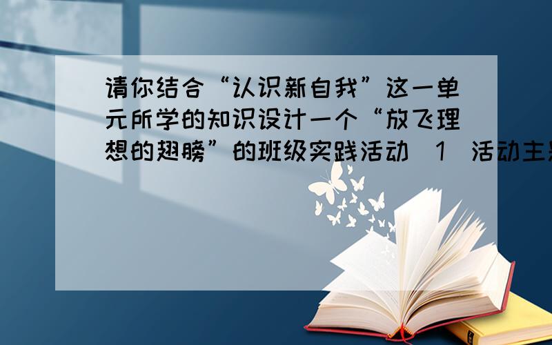 请你结合“认识新自我”这一单元所学的知识设计一个“放飞理想的翅膀”的班级实践活动（1）活动主题：（2）活动形式：（3）活动目的：（4）活动步骤.