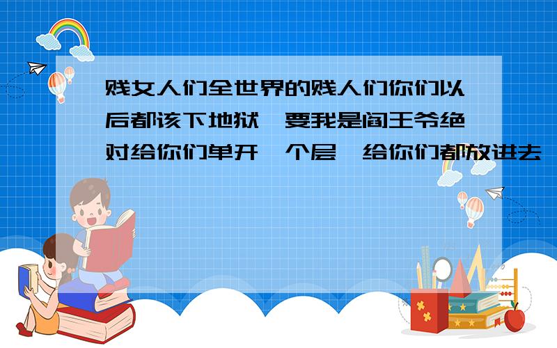 贱女人们全世界的贱人们你们以后都该下地狱,要我是阎王爷绝对给你们单开一个层,给你们都放进去,再把强奸犯们都搁进去,让你们无限爽,别想投胎做人了,这社会太操蛋了,难道就没有一个好