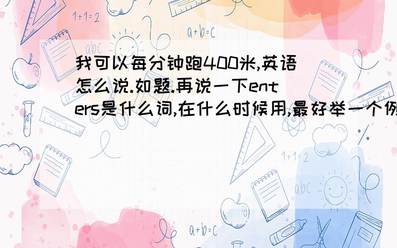 我可以每分钟跑400米,英语怎么说.如题.再说一下enters是什么词,在什么时候用,最好举一个例句,