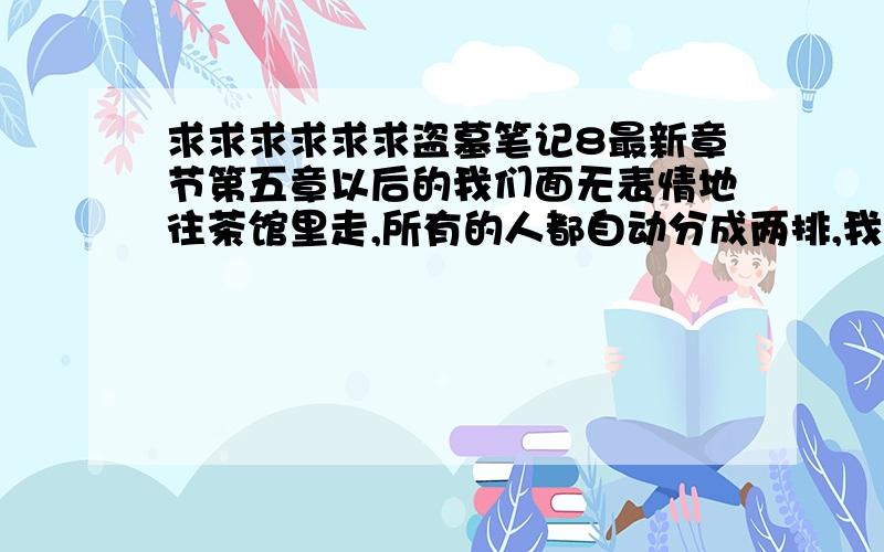 求求求求求求盗墓笔记8最新章节第五章以后的我们面无表情地往茶馆里走,所有的人都自动分成两排,我看见他们惊恐畏惧的脸,忽然有了一股快感,腰板不由得挺了起来,嘴角不由自主地想冷笑