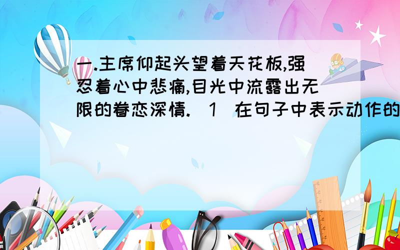 一.主席仰起头望着天花板,强忍着心中悲痛,目光中流露出无限的眷恋深情.（1）在句子中表示动作的词语下一.主席仰起头望着天花板，强忍着心中悲痛，目光中流露出无限的眷恋深情。（1）