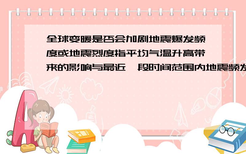 全球变暖是否会加剧地震爆发频度或地震烈度指平均气温升高带来的影响与最近一段时间范围内地震频发或发展趋势的关系.问题的提出基于地震是地球内部能量的释放,是内部热能转化后的