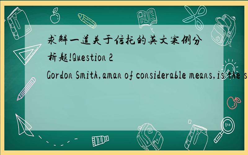 求解一道关于信托的英文案例分析题!Question 2 Gordon Smith,aman of considerable means,is the sole director of Hanover Pty Ltd [Hanover],a$2 company which is the trustee 受托人of theSmith Family Trust信托,a discretionary trust一个