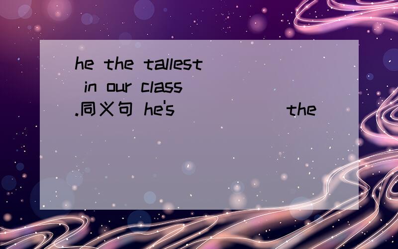 he the tallest in our class .同义句 he's （ ）（ ） the（ ）（ ） in our class；he's( )than( )he the tallest in our class .同义句   he's  （   ）（  ） the（  ）（   ） in our class；he's( )than(  )else in our class