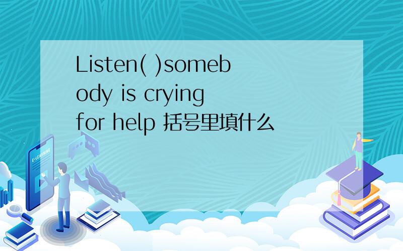 Listen( )somebody is crying for help 括号里填什么