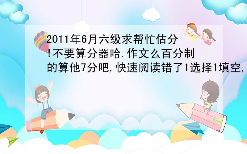 2011年6月六级求帮忙估分!不要算分器哈.作文么百分制的算他7分吧,快速阅读错了1选择1填空,听力错了短听力1个,长听力2个,单词填错1个,写句子全对,阅读：填句子的错了4个,选择的错了1个,完