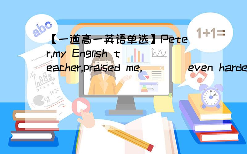 【一道高一英语单选】Peter,my English teacher,praised me,____even harder in the future.A.encouraging me to studyB.encouraging me studying C.encouraged me studying D.encouraged me to study