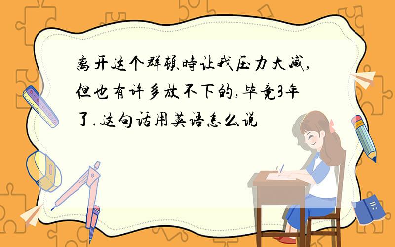 离开这个群顿时让我压力大减,但也有许多放不下的,毕竟3年了.这句话用英语怎么说