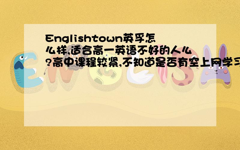 Englishtown英孚怎么样,适合高一英语不好的人么?高中课程较紧,不知道是否有空上网学习,基本上在晚上10左右才能回家,不知道是否还能赶上上课,我英语基本在四五十左右,喜欢写英语作文,但很