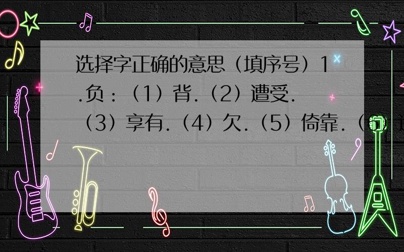 选择字正确的意思（填序号）1.负：（1）背.（2）遭受.（3）享有.（4）欠.（5）倚靠.（6）违背,背弃.一 忘恩负义（ ） 二 负荆请罪（ ）三 负有盛名（ ） 四 身负重伤 （ ）2.尽：（1）完.（2