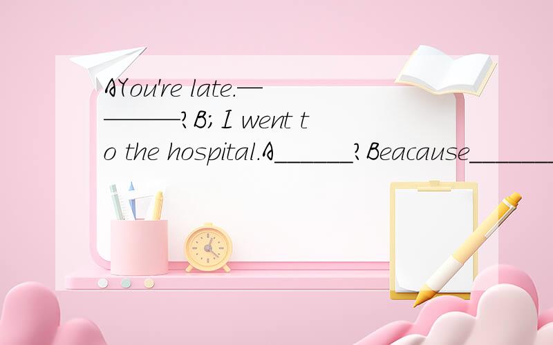 AYou're late.————?B;I went to the hospital.A______?Beacause_______.A;Do you feel betther nouB;Yes,the doctor gave me some medicine.第一个空提醒一下,图中有一个女的发烧了.