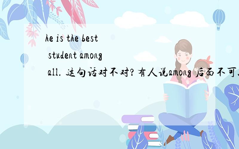 he is the best student among all. 这句话对不对?有人说among 后面不可以加all?如果among后面可以加all ,那可以直接加嘛?如he is the best student among all?