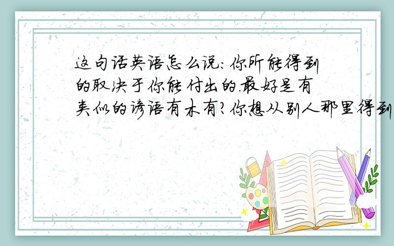 这句话英语怎么说：你所能得到的取决于你能付出的.最好是有类似的谚语有木有?你想从别人那里得到什么,那么你必须先付出什么.