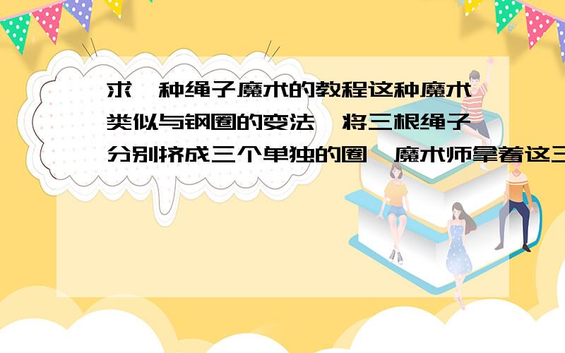 求一种绳子魔术的教程这种魔术类似与钢圈的变法,将三根绳子分别挤成三个单独的圈,魔术师拿着这三个圈在手里一握,这三个圈就连在了一起,这是怎么变的呢?有谁知道