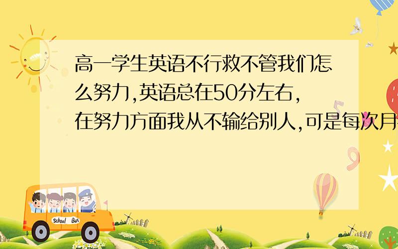 高一学生英语不行救不管我们怎么努力,英语总在50分左右,在努力方面我从不输给别人,可是每次月考成绩一出,就老是垫后,老是被同学说成sb,看到那些不怎么学习也得70多分,我也不得不承认了