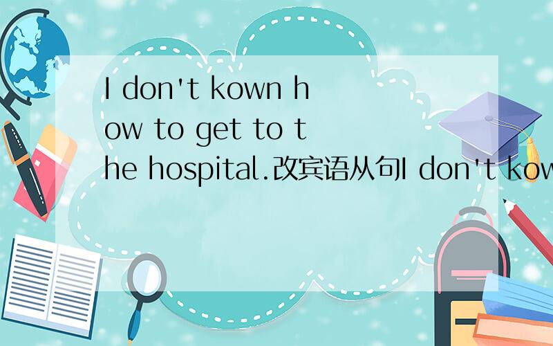 I don't kown how to get to the hospital.改宾语从句I don't kown —  — —  — to the hospital