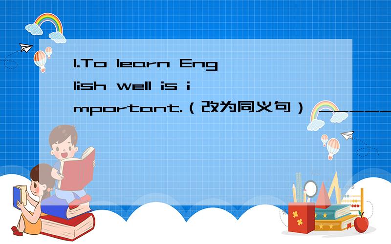 1.To learn English well is important.（改为同义句） _______important________ _________English wel1.To learn English well is important.（改为同义句）_______important________ _________English well.