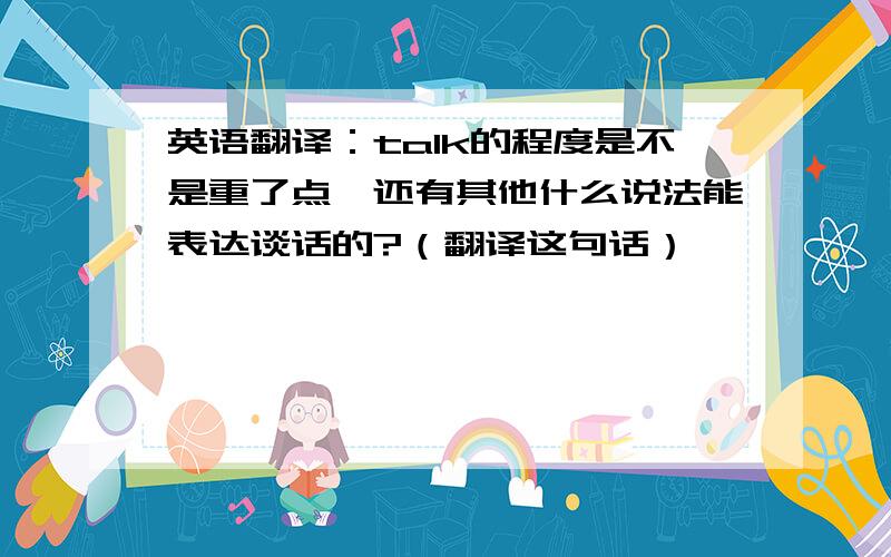 英语翻译：talk的程度是不是重了点,还有其他什么说法能表达谈话的?（翻译这句话）