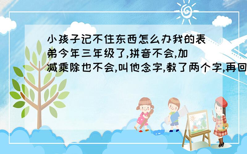 小孩子记不住东西怎么办我的表弟今年三年级了,拼音不会,加减乘除也不会,叫他念字,教了两个字,再回过头问他,马上什么都不记得了,反反复复的教了十几遍都还是记不了,我们很着急,但是也